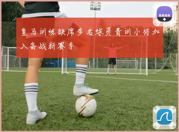 皇马训练缺席多名球员青训小将加入备战新赛季