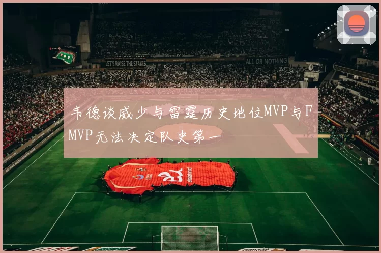 韦德谈威少与雷霆历史地位MVP与FMVP无法决定队史第一