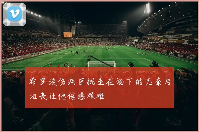 希罗谈伤病困扰坐在场下的无奈与沮丧让他倍感艰难