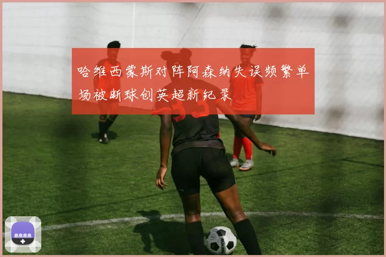哈维西蒙斯对阵阿森纳失误频繁单场被断球创英超新纪录