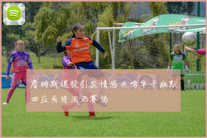 詹姆斯退役引发情感共鸣华子幽默回应或将泪洒赛场
