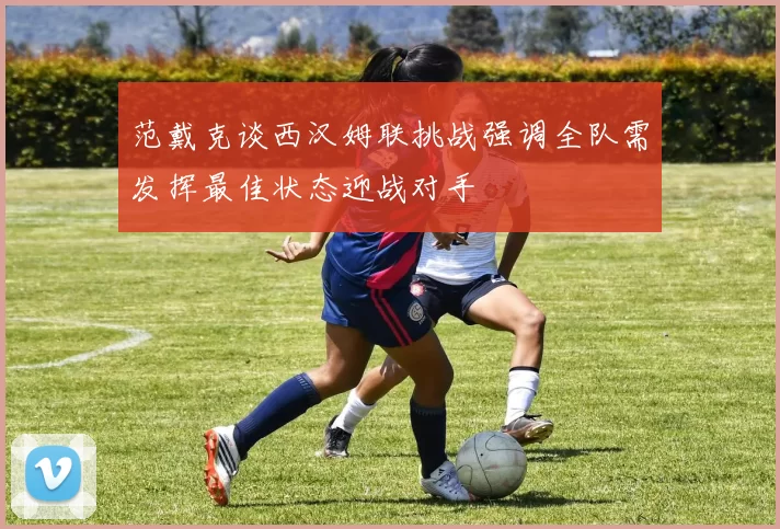 范戴克谈西汉姆联挑战强调全队需发挥最佳状态迎战对手