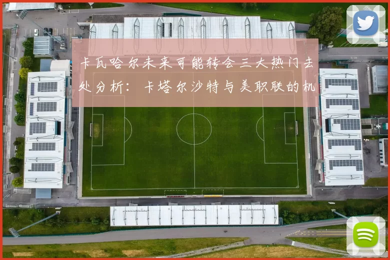卡瓦哈尔未来可能转会三大热门去处分析：卡塔尔沙特与美职联的机会