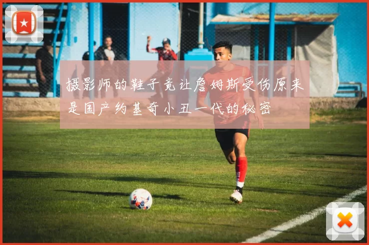 摄影师的鞋子竟让詹姆斯受伤原来是国产约基奇小丑一代的秘密