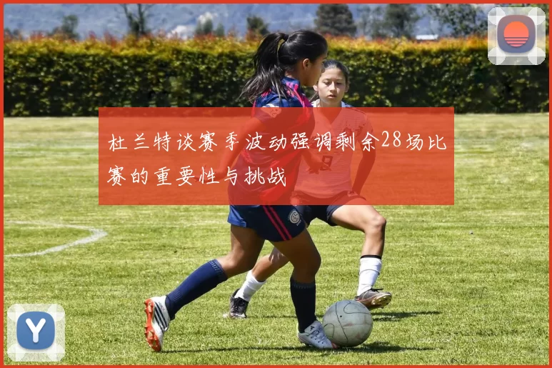 杜兰特谈赛季波动强调剩余28场比赛的重要性与挑战