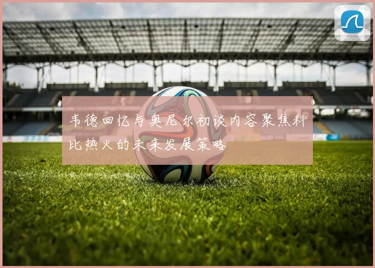 韦德回忆与奥尼尔初谈内容聚焦科比热火的未来发展策略
