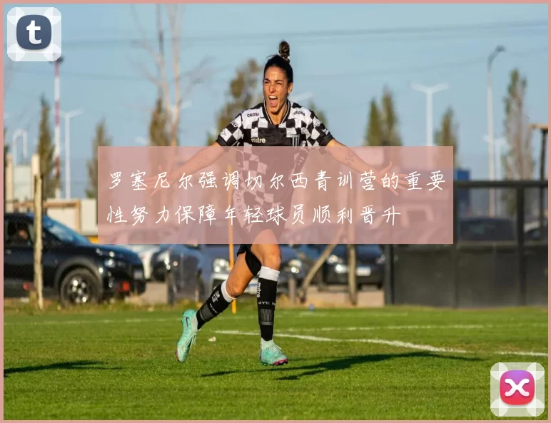 罗塞尼尔强调切尔西青训营的重要性努力保障年轻球员顺利晋升