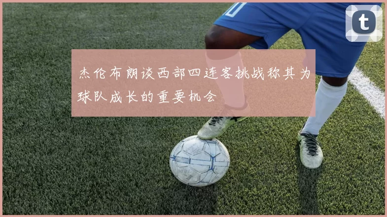 杰伦布朗谈西部四连客挑战称其为球队成长的重要机会