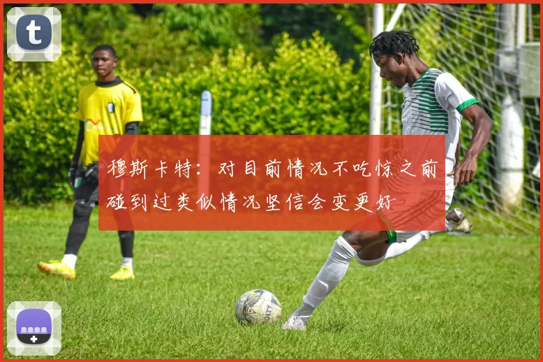 穆斯卡特：对目前情况不吃惊之前碰到过类似情况坚信会变更好