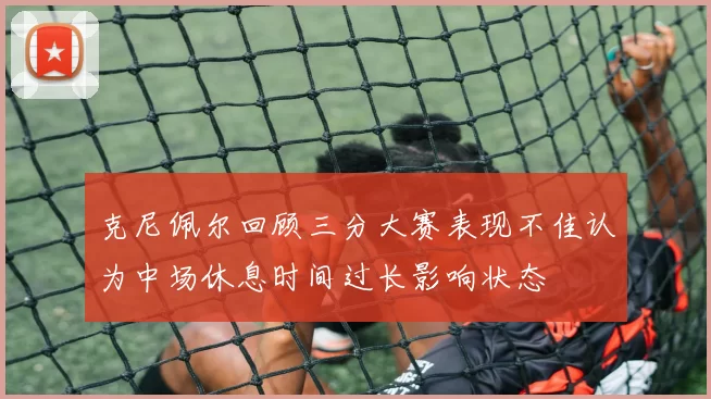 克尼佩尔回顾三分大赛表现不佳认为中场休息时间过长影响状态