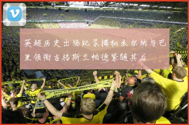 英超历史出场纪录揭秘米尔纳与巴里领衔吉格斯兰帕德紧随其后