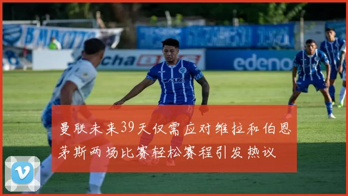 曼联未来39天仅需应对维拉和伯恩茅斯两场比赛轻松赛程引发热议